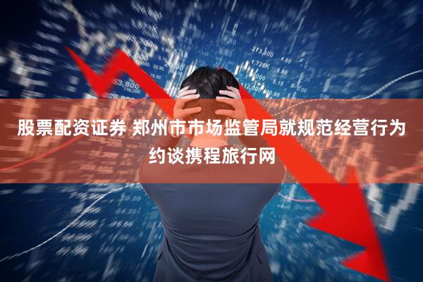 股票配资证券 郑州市市场监管局就规范经营行为约谈携程旅行网
