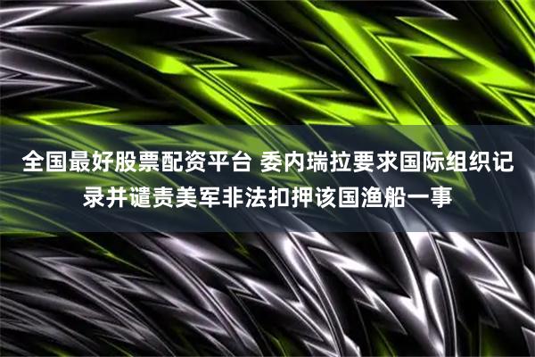 全国最好股票配资平台 委内瑞拉要求国际组织记录并谴责美军非法扣押该国渔船一事