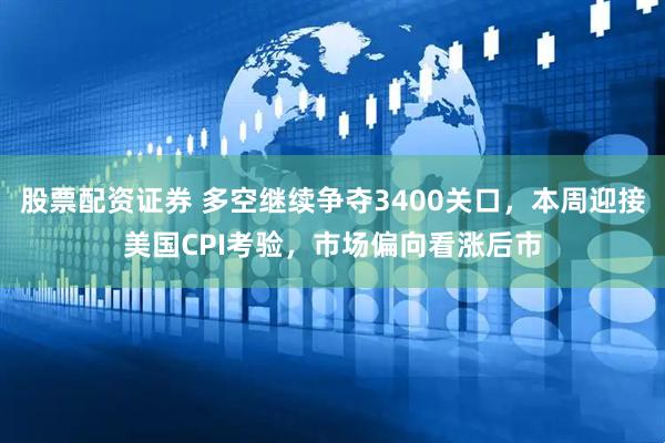 股票配资证券 多空继续争夺3400关口，本周迎接美国CPI考验，市场偏向看涨后市