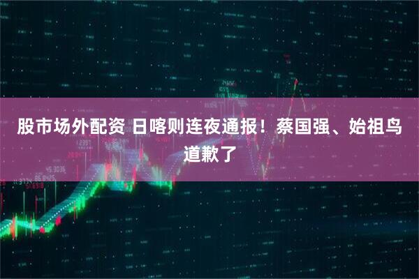 股市场外配资 日喀则连夜通报！蔡国强、始祖鸟道歉了