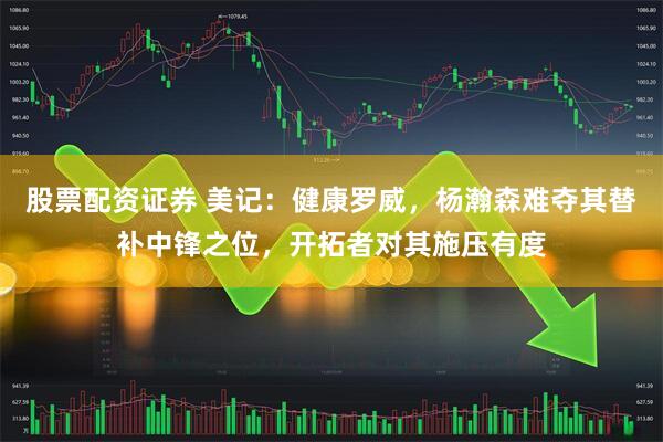 股票配资证券 美记：健康罗威，杨瀚森难夺其替补中锋之位，开拓者对其施压有度
