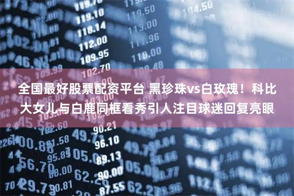 全国最好股票配资平台 黑珍珠vs白玫瑰！科比大女儿与白鹿同框看秀引人注目球迷回复亮眼