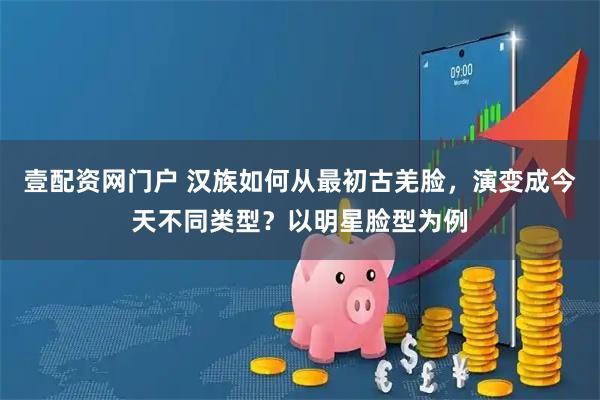 壹配资网门户 汉族如何从最初古羌脸，演变成今天不同类型？以明星脸型为例