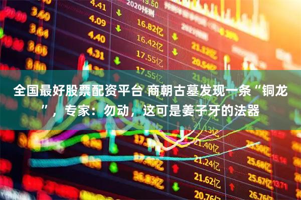 全国最好股票配资平台 商朝古墓发现一条“铜龙”，专家：勿动，这可是姜子牙的法器
