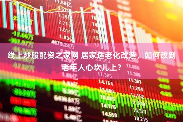 线上炒股配资之家网 居家适老化改造，如何改到老年人心坎儿上？