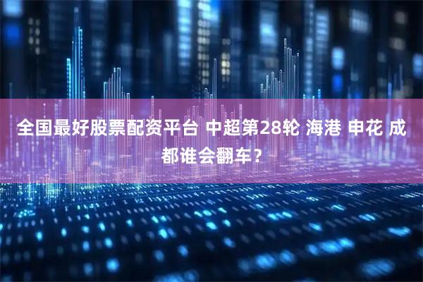 全国最好股票配资平台 中超第28轮 海港 申花 成都谁会翻车？