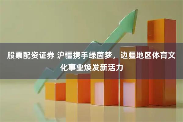股票配资证券 沪疆携手绿茵梦，边疆地区体育文化事业焕发新活力