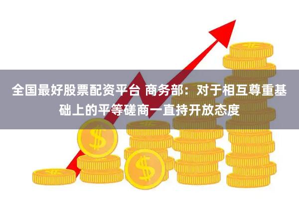 全国最好股票配资平台 商务部：对于相互尊重基础上的平等磋商一直持开放态度
