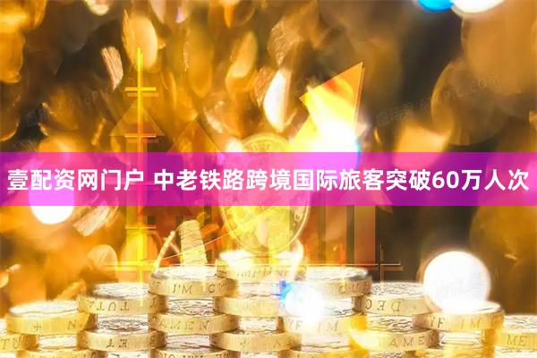 壹配资网门户 中老铁路跨境国际旅客突破60万人次