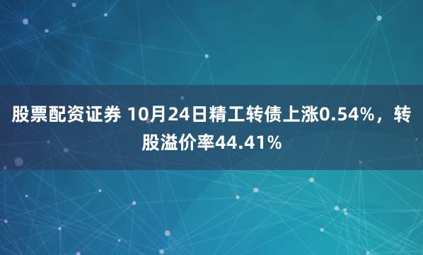 股票配资证券 10月24日精工转债上涨0.54%，转股溢价率44.41%