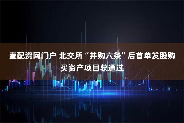 壹配资网门户 北交所“并购六条”后首单发股购买资产项目获通过