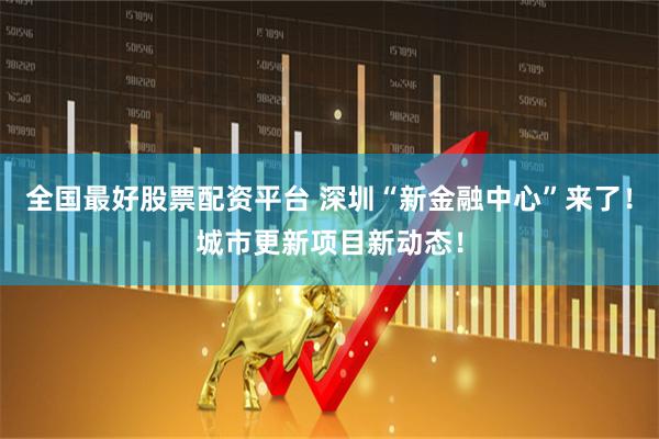 全国最好股票配资平台 深圳“新金融中心”来了！城市更新项目新动态！
