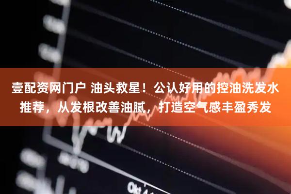 壹配资网门户 油头救星！公认好用的控油洗发水推荐，从发根改善油腻，打造空气感丰盈秀发