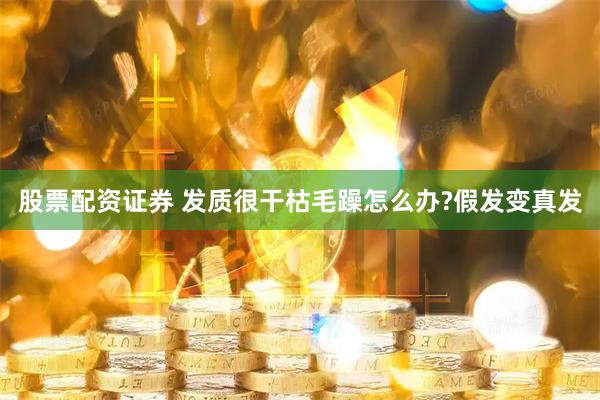 股票配资证券 发质很干枯毛躁怎么办?假发变真发