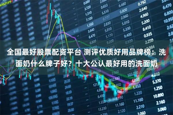 全国最好股票配资平台 测评优质好用品牌榜：洗面奶什么牌子好？十大公认最好用的洗面奶