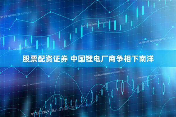 股票配资证券 中国锂电厂商争相下南洋