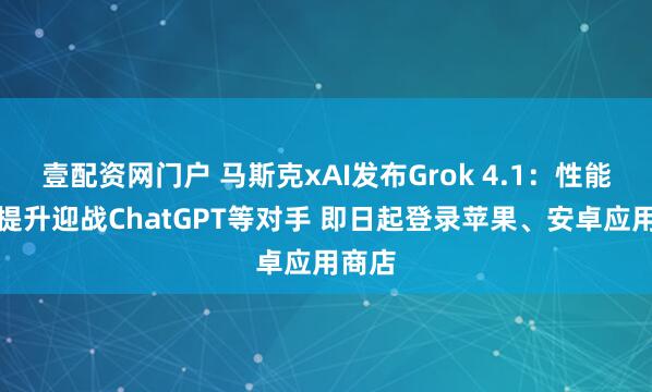 壹配资网门户 马斯克xAI发布Grok 4.1：性能全面提升迎战ChatGPT等对手 即日起登录苹果、安卓应用商店