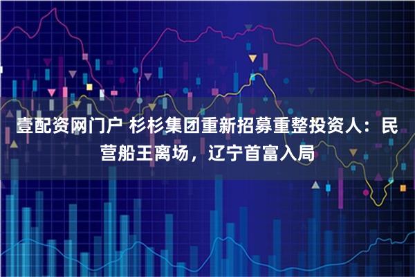 壹配资网门户 杉杉集团重新招募重整投资人：民营船王离场，辽宁首富入局