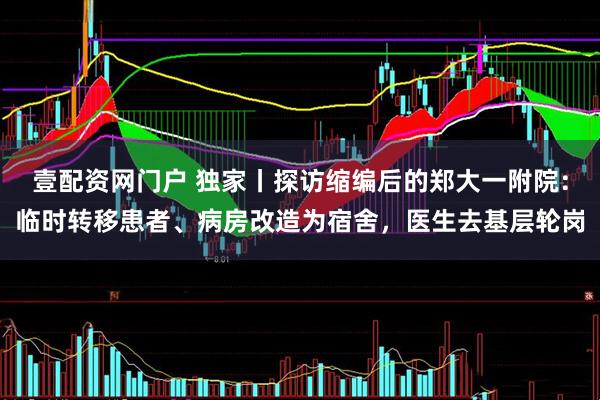 壹配资网门户 独家丨探访缩编后的郑大一附院：临时转移患者、病房改造为宿舍，医生去基层轮岗