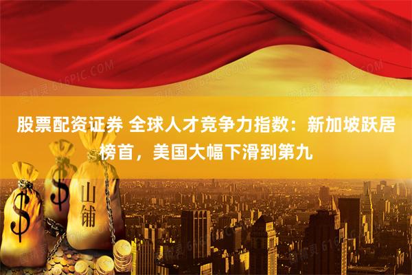股票配资证券 全球人才竞争力指数：新加坡跃居榜首，美国大幅下滑到第九