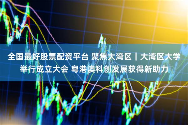 全国最好股票配资平台 聚焦大湾区｜大湾区大学举行成立大会 粤港澳科创发展获得新助力