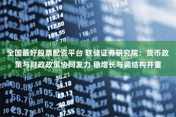 全国最好股票配资平台 联储证券研究院：货币政策与财政政策协同发力 稳增长与调结构并重