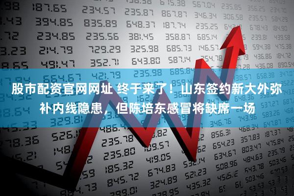 股市配资官网网址 终于来了！山东签约新大外弥补内线隐患，但陈培东感冒将缺席一场