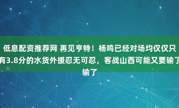 低息配资推荐网 再见亨特！杨鸣已经对场均仅仅只有3.8分的水货外援忍无可忍，客战山西可能又要输了