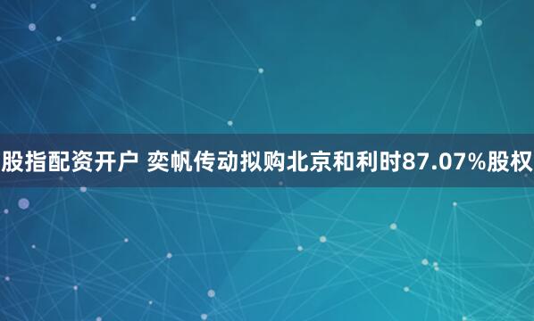 股指配资开户 奕帆传动拟购北京和利时87.07%股权