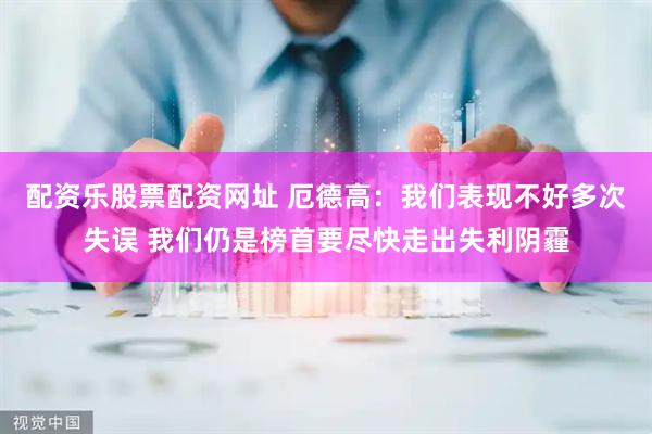 配资乐股票配资网址 厄德高：我们表现不好多次失误 我们仍是榜首要尽快走出失利阴霾