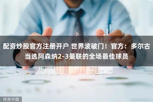 配资炒股官方注册开户 世界波破门！官方：多尔古当选阿森纳2-3曼联的全场最佳球员
