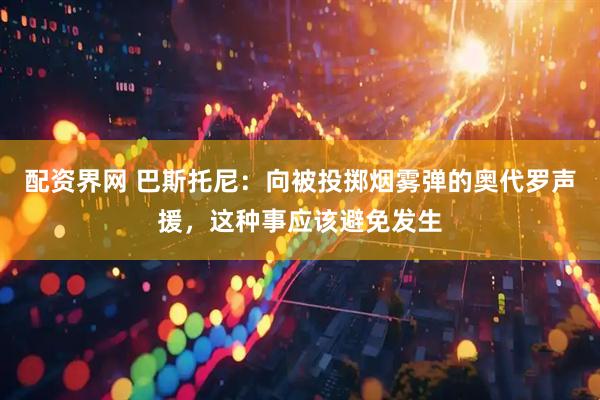 配资界网 巴斯托尼：向被投掷烟雾弹的奥代罗声援，这种事应该避免发生