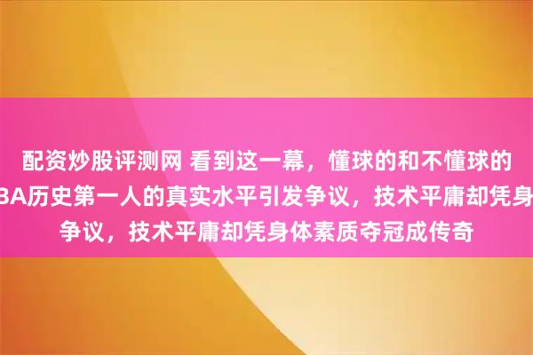 配资炒股评测网 看到这一幕，懂球的和不懂球的都沉默了，号称NBA历史第一人的真实水平引发争议，技术平庸却凭身体素质夺冠成传奇