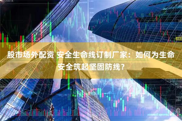 股市场外配资 安全生命线订制厂家：如何为生命安全筑起坚固防线？