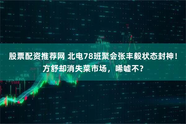 股票配资推荐网 北电78班聚会张丰毅状态封神！方舒却消失菜市场，唏嘘不？