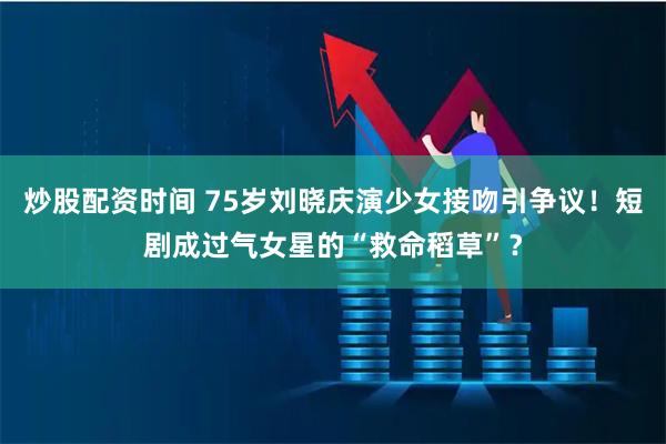 炒股配资时间 75岁刘晓庆演少女接吻引争议！短剧成过气女星的“救命稻草”？
