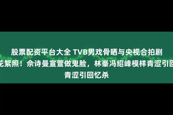 股票配资平台大全 TVB男戏骨晒与央视合拍剧珍贵花絮照！佘诗曼宣萱做鬼脸，林峯冯绍峰模样青涩引回忆杀