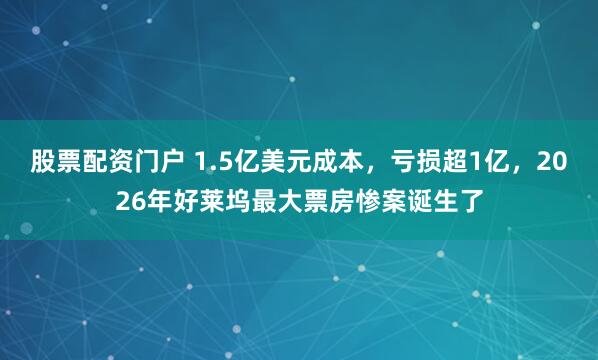 股票配资门户 1.5亿美元成本，亏损超1亿，2026年好莱坞最大票房惨案诞生了