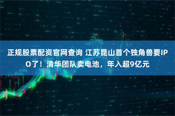 正规股票配资官网查询 江苏昆山首个独角兽要IPO了！清华团队卖电池，年入超9亿元