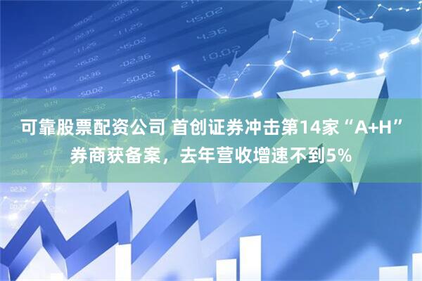 可靠股票配资公司 首创证券冲击第14家“A+H”券商获备案，去年营收增速不到5%