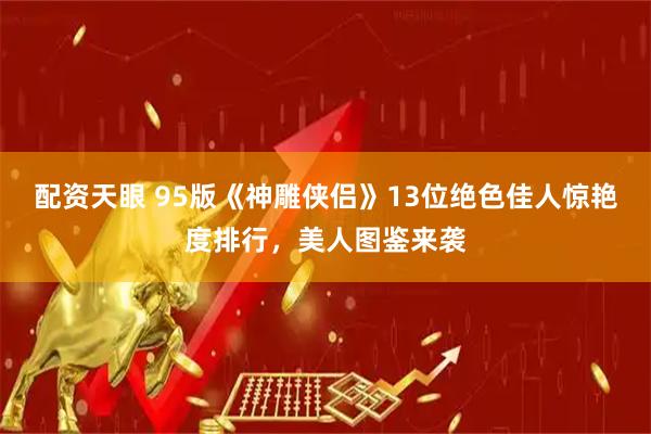 配资天眼 95版《神雕侠侣》13位绝色佳人惊艳度排行，美人图鉴来袭