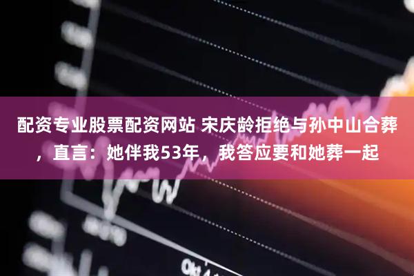 配资专业股票配资网站 宋庆龄拒绝与孙中山合葬，直言：她伴我53年，我答应要和她葬一起