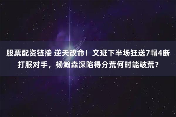 股票配资链接 逆天改命！文班下半场狂送7帽4断打服对手，杨瀚森深陷得分荒何时能破荒？