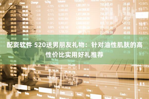 配资软件 520送男朋友礼物：针对油性肌肤的高性价比实用好礼推荐