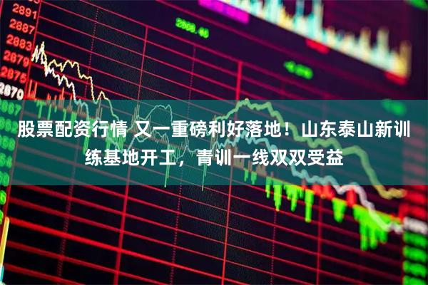 股票配资行情 又一重磅利好落地！山东泰山新训练基地开工，青训一线双双受益