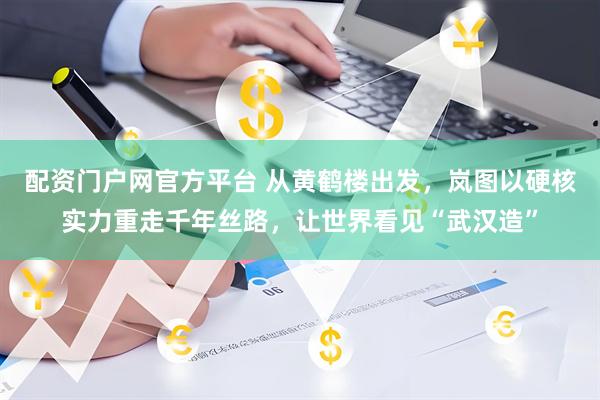 配资门户网官方平台 从黄鹤楼出发，岚图以硬核实力重走千年丝路，让世界看见“武汉造”