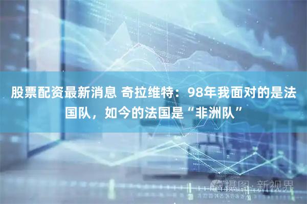 股票配资最新消息 奇拉维特：98年我面对的是法国队，如今的法国是“非洲队”