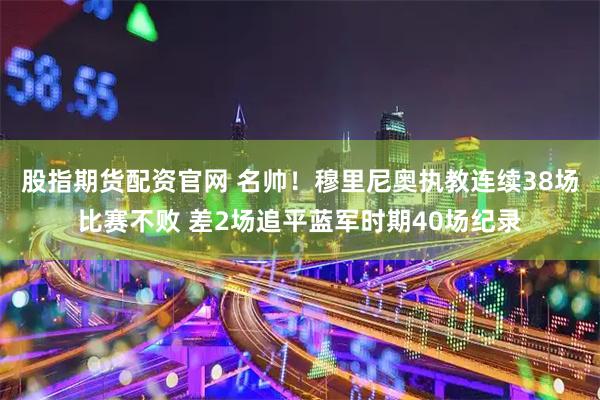 股指期货配资官网 名帅！穆里尼奥执教连续38场比赛不败 差2场追平蓝军时期40场纪录