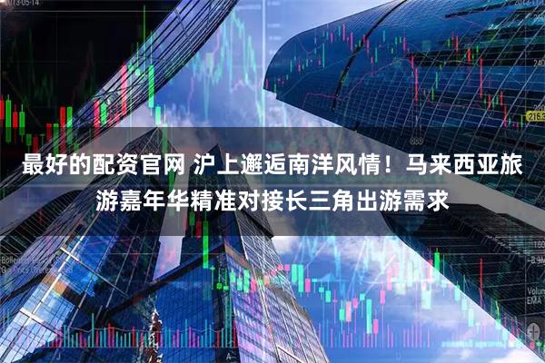 最好的配资官网 沪上邂逅南洋风情！马来西亚旅游嘉年华精准对接长三角出游需求